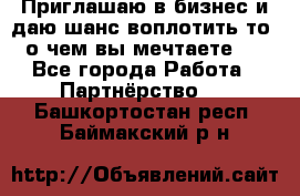 Приглашаю в бизнес и даю шанс воплотить то, о чем вы мечтаете!  - Все города Работа » Партнёрство   . Башкортостан респ.,Баймакский р-н